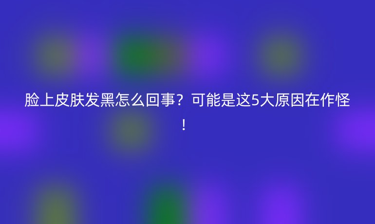 脸上皮肤发黑怎么回事?可能是这5大原因在作怪!