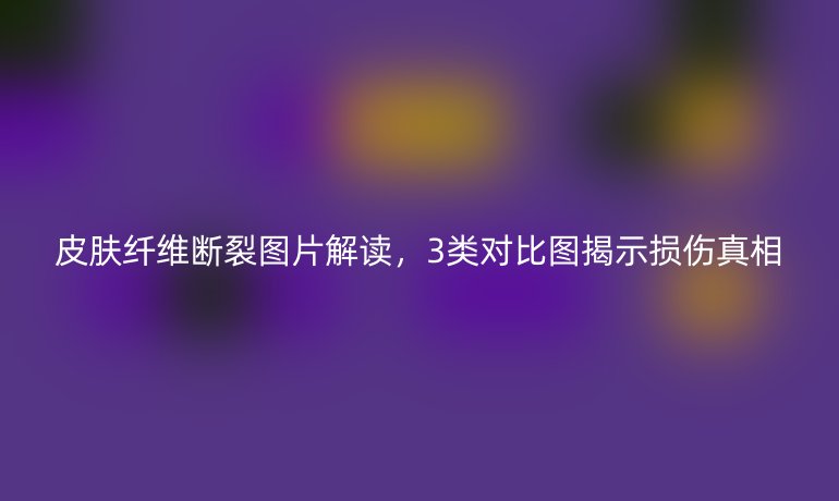 皮肤纤维断裂图片解读,3类对比图揭示损伤真相