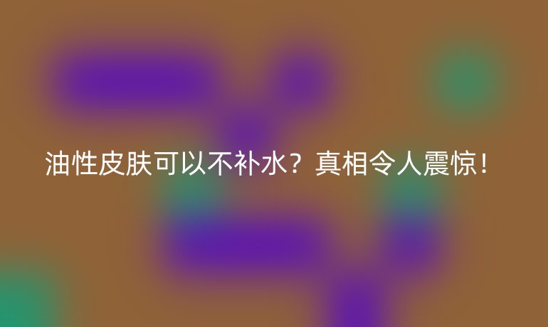 油性皮肤可以不补水?真相令人震惊!