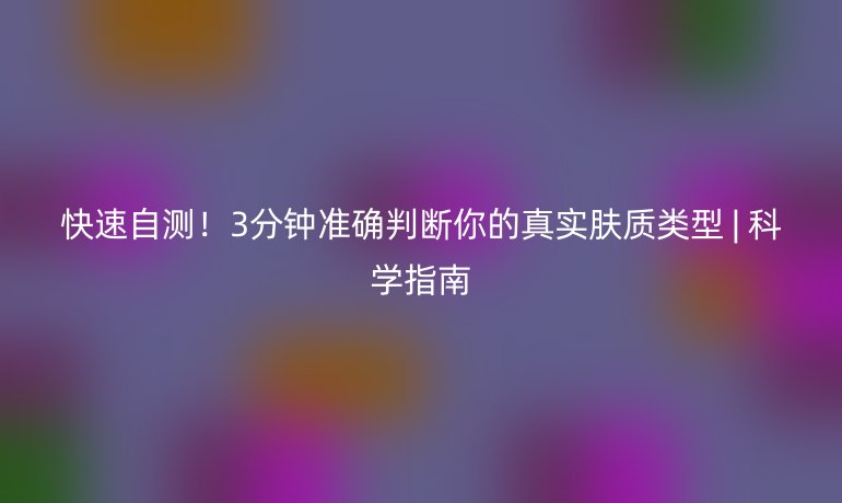 快速自测!3分钟准确判断你的真实肤质类型 | 科学指南