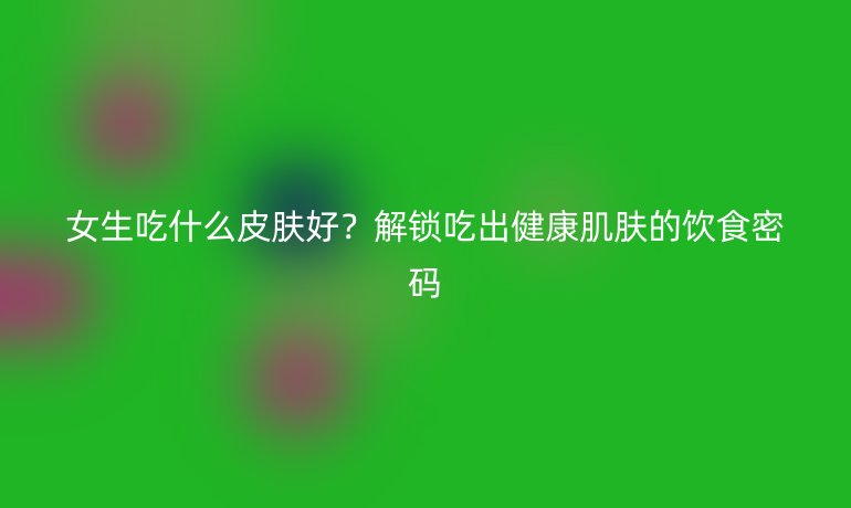 女生吃什么皮肤好?解锁吃出健康肌肤的饮食密码