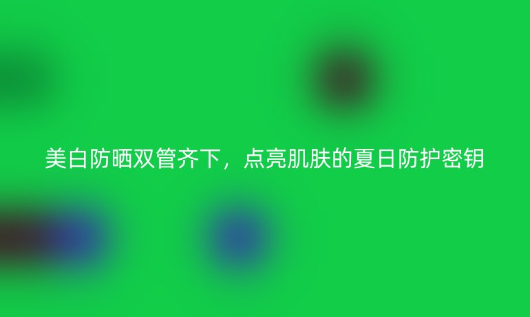 美白防晒双管齐下,点亮肌肤的夏日防护密钥