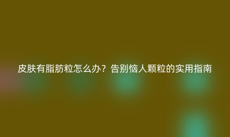 皮肤有脂肪粒怎么办？告别恼人颗粒的实用指南