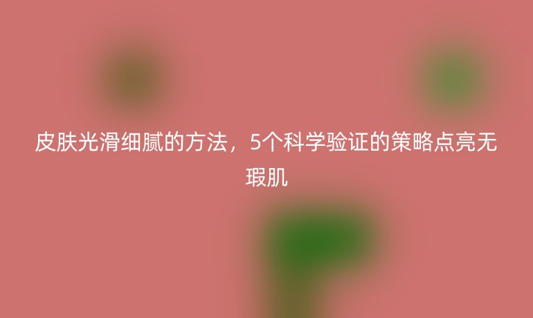 皮肤光滑细腻的方法,5个科学验证的策略点亮无瑕肌
