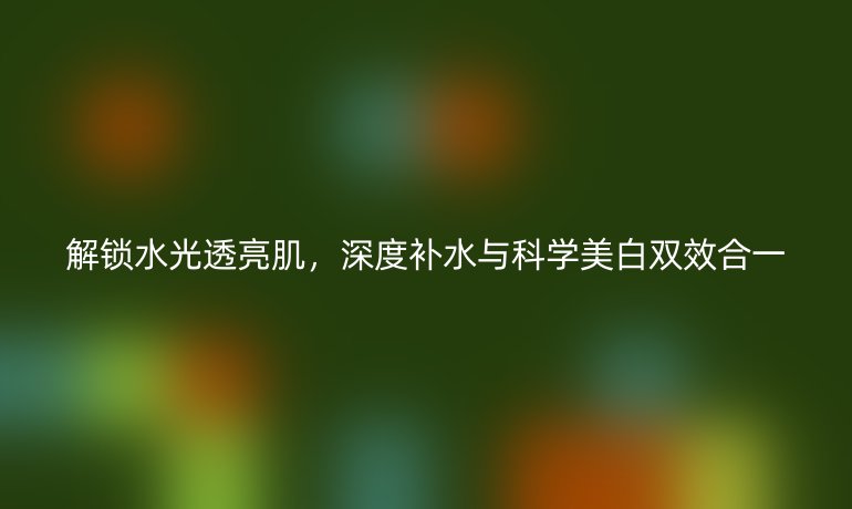 解锁水光透亮肌，深度补水与科学美白双效合一