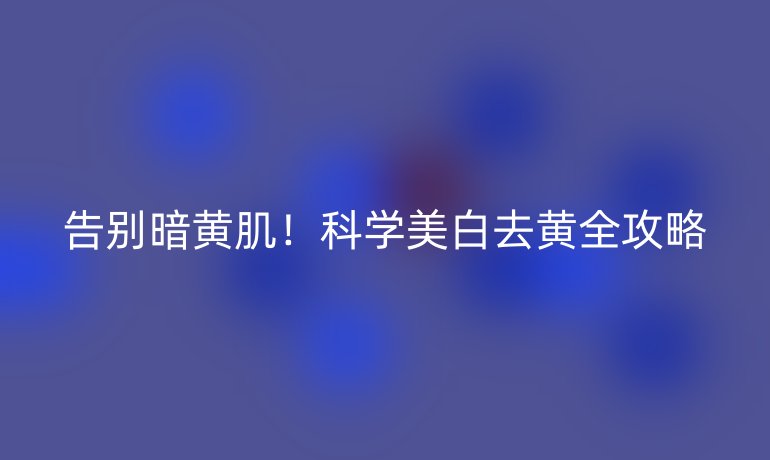告别暗黄肌！科学美白去黄全攻略