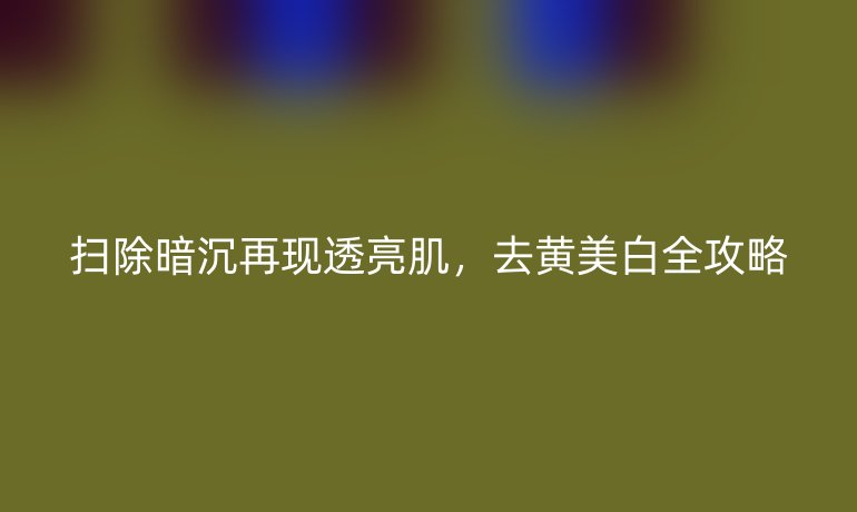 扫除暗沉再现透亮肌,去黄美白全攻略