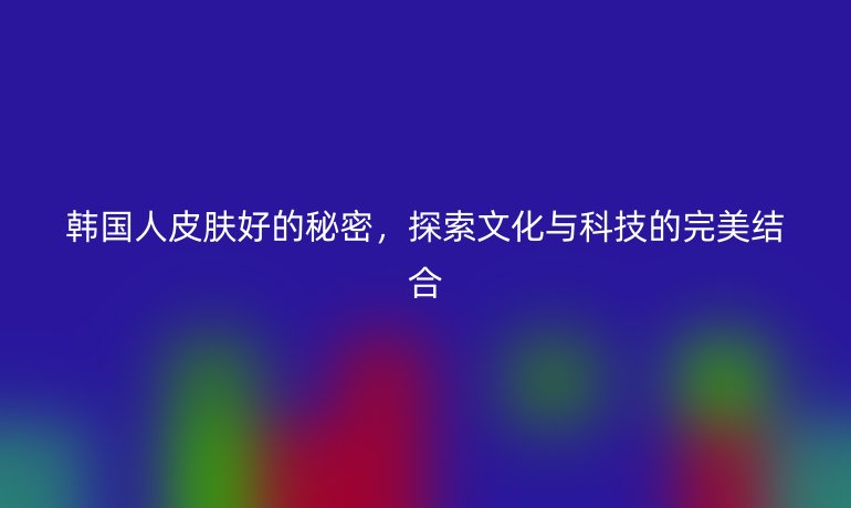 韩国人皮肤好的秘密，探索文化与科技的完美结合