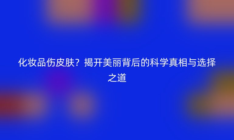 化妆品伤皮肤？揭开美丽背后的科学真相与选择之道