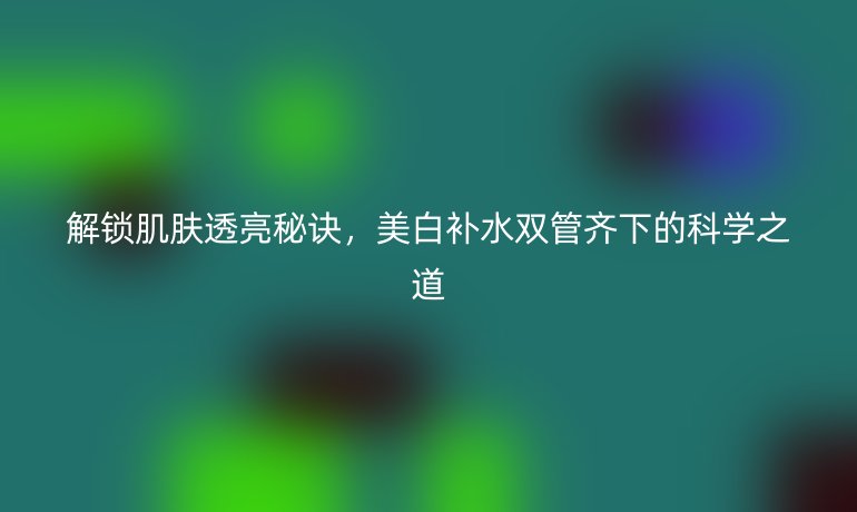 解锁肌肤透亮秘诀，美白补水双管齐下的科学之道