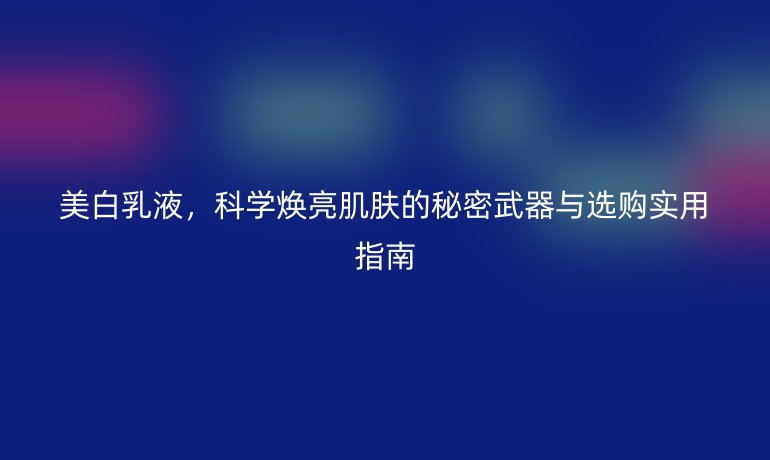 美白乳液,科学焕亮肌肤的秘密武器与选购实用指南