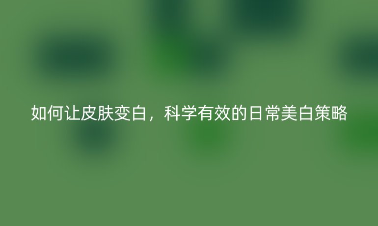 如何让皮肤变白，科学有效的日常美白策略