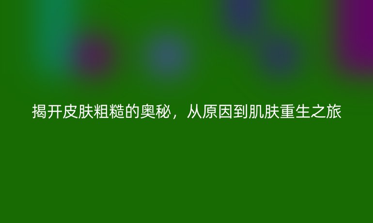 揭开皮肤粗糙的奥秘，从原因到肌肤重生之旅