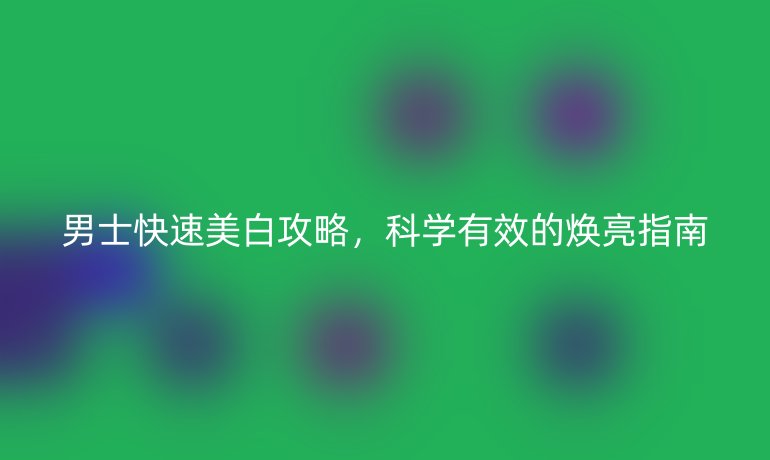 男士快速美白攻略,科学有效的焕亮指南