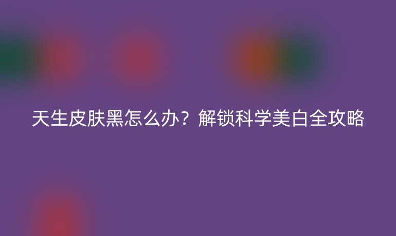 天生皮肤黑怎么办？解锁科学美白全攻略
