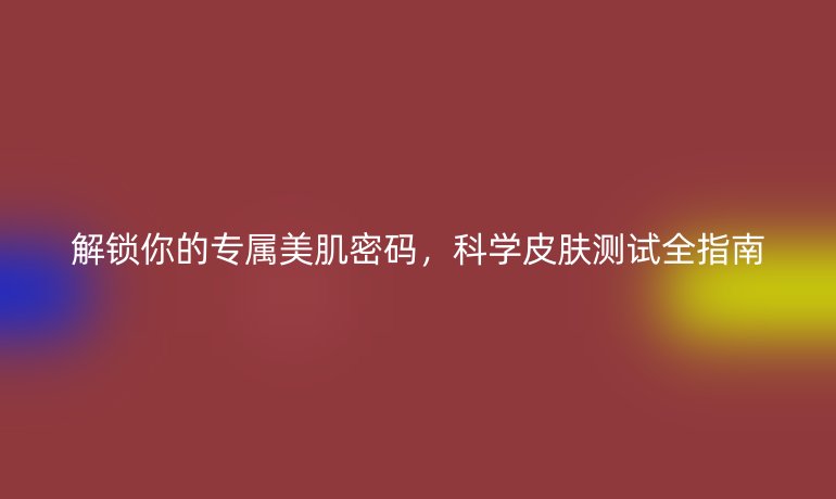 解锁你的专属美肌密码,科学皮肤测试全指南