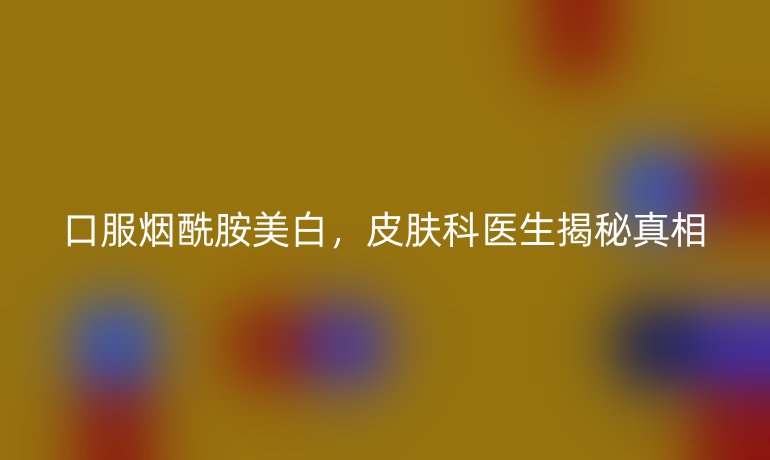 口服烟酰胺美白，皮肤科医生揭秘真相