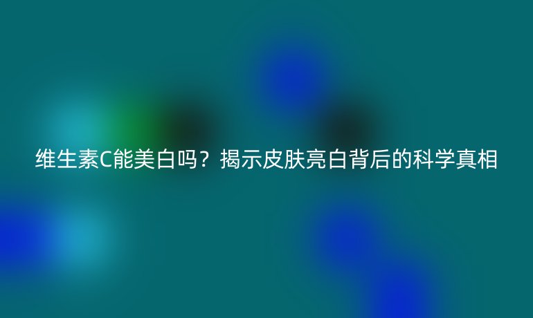 维生素C能美白吗？揭示皮肤亮白背后的科学真相