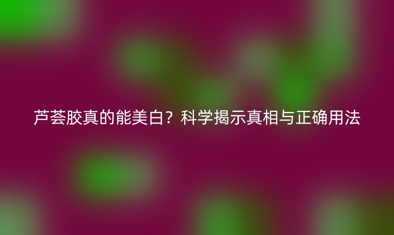 芦荟胶真的能美白？科学揭示真相与正确用法