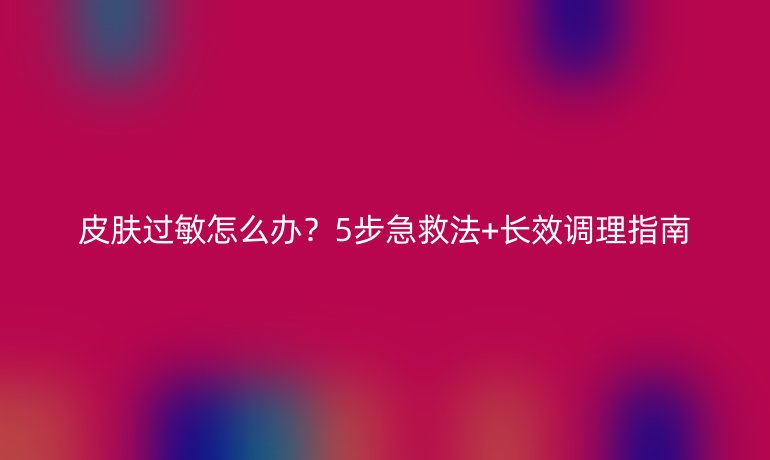 皮肤过敏怎么办?5步急救法+长效调理指南