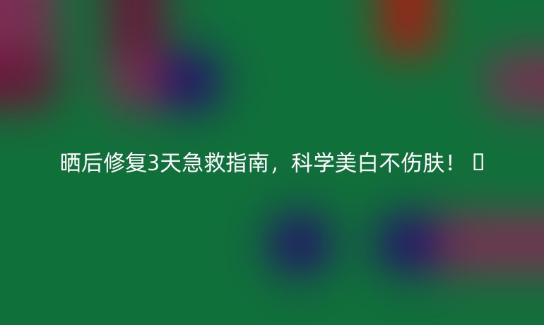 晒后修复3天急救指南,科学美白不伤肤! 🌞
