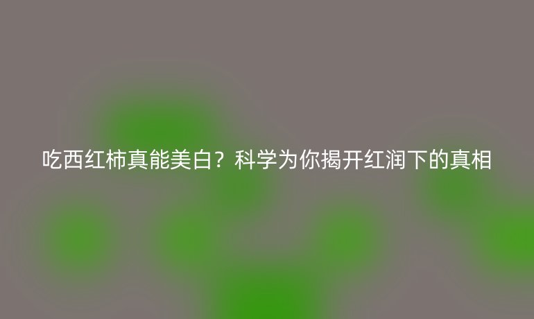 吃西红柿真能美白？科学为你揭开红润下的真相