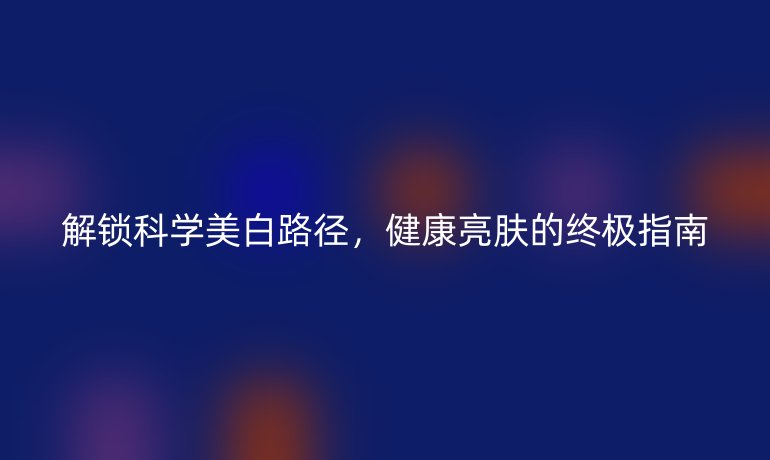 解锁科学美白路径,健康亮肤的终极指南