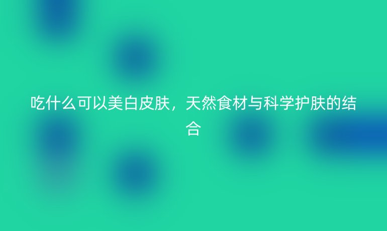 吃什么可以美白皮肤,天然食材与科学护肤的结合