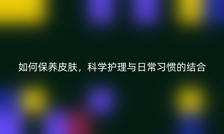 如何保养皮肤，科学护理与日常习惯的结合