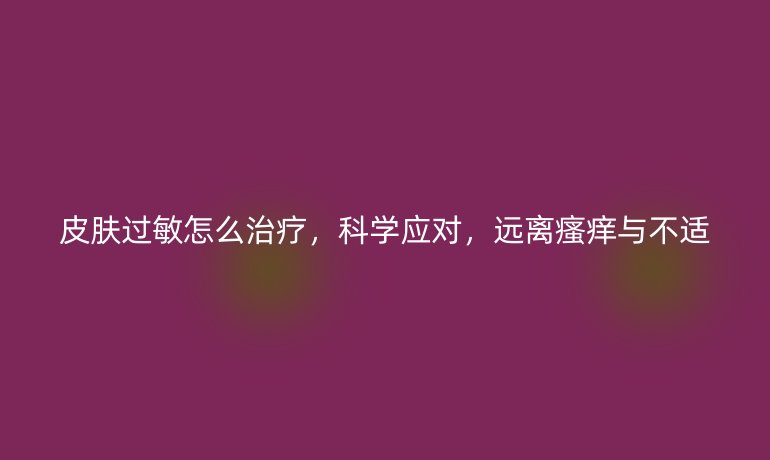 皮肤过敏怎么治疗,科学应对,远离瘙痒与不适