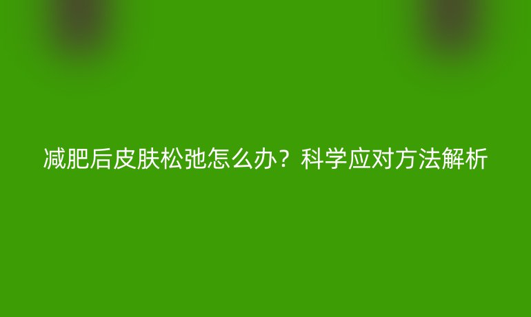 减肥后皮肤松弛怎么办？科学应对方法解析