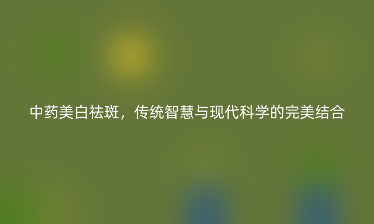 中药美白祛斑，传统智慧与现代科学的完美结合