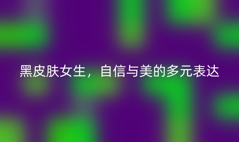 黑皮肤女生,自信与美的多元表达