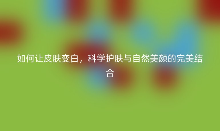 如何让皮肤变白,科学护肤与自然美颜的完美结合