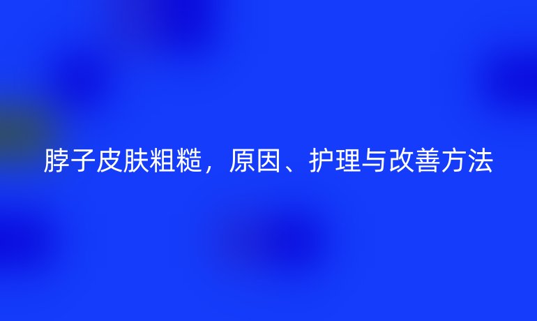 脖子皮肤粗糙,原因、护理与改善方法