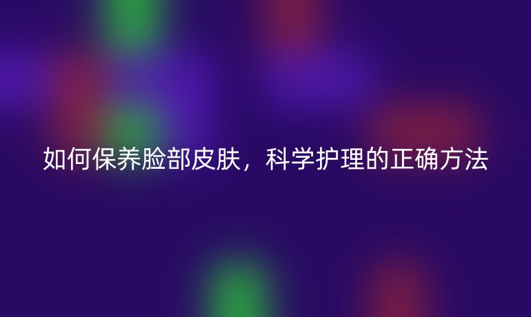 如何保养脸部皮肤,科学护理的正确方法