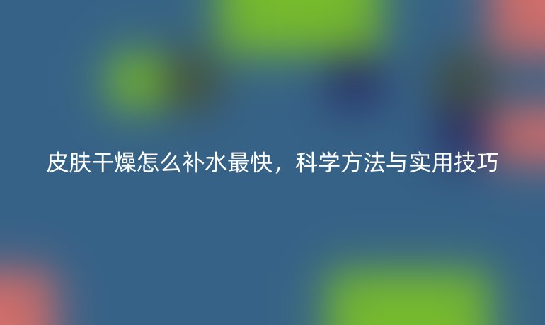 皮肤干燥怎么补水最快,科学方法与实用技巧