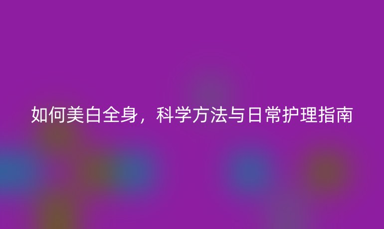 如何美白全身,科学方法与日常护理指南
