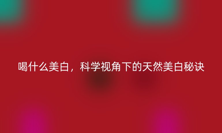 喝什么美白,科学视角下的天然美白秘诀