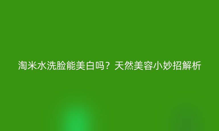 淘米水洗脸能美白吗?天然美容小妙招解析