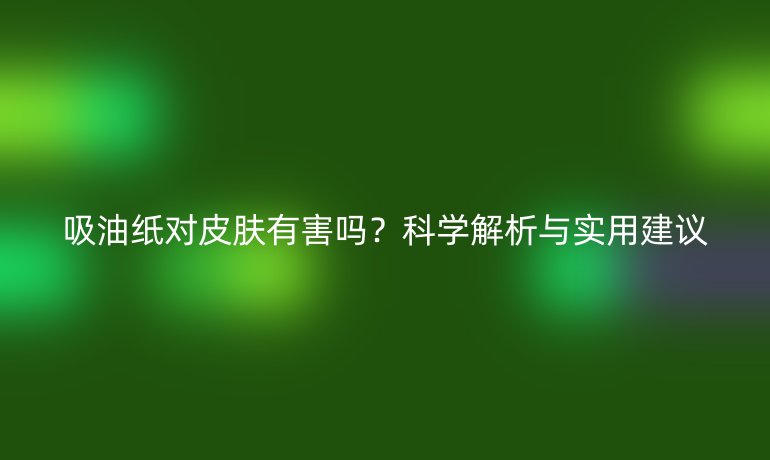 吸油纸对皮肤有害吗?科学解析与实用建议
