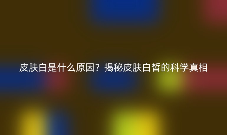 皮肤白是什么原因?揭秘皮肤白皙的科学真相