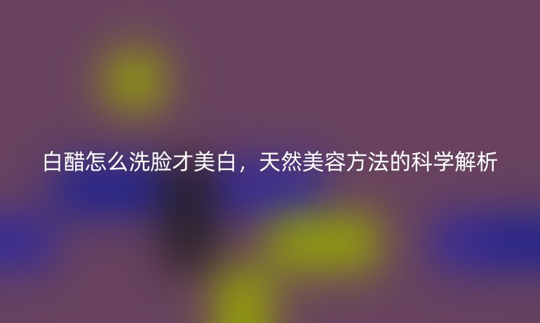 白醋怎么洗脸才美白，天然美容方法的科学解析