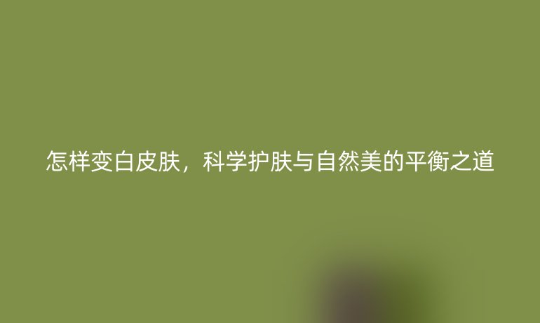 怎样变白皮肤,科学护肤与自然美的平衡之道