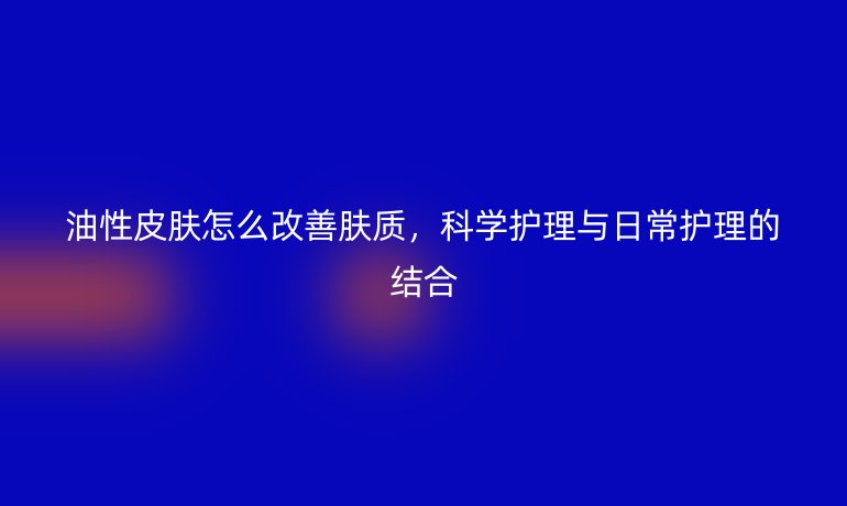 油性皮肤怎么改善肤质,科学护理与日常护理的结合