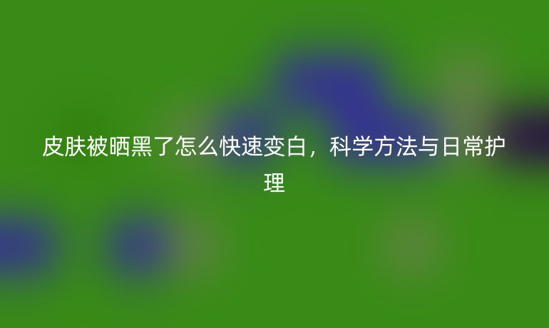 皮肤被晒黑了怎么快速变白,科学方法与日常护理