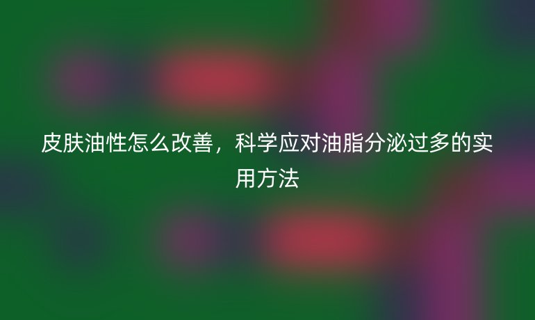 皮肤油性怎么改善,科学应对油脂分泌过多的实用方法