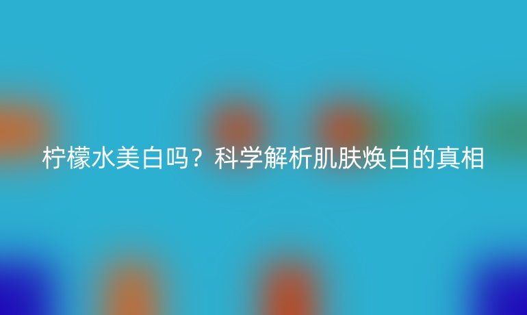 柠檬水美白吗?科学解析肌肤焕白的真相