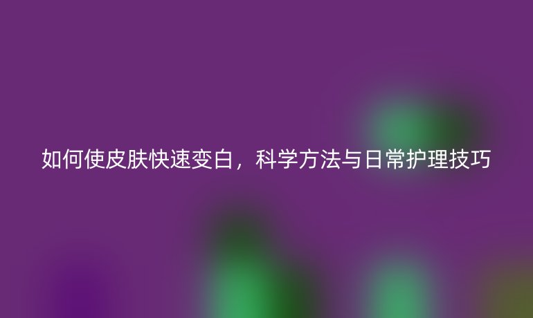 如何使皮肤快速变白,科学方法与日常护理技巧