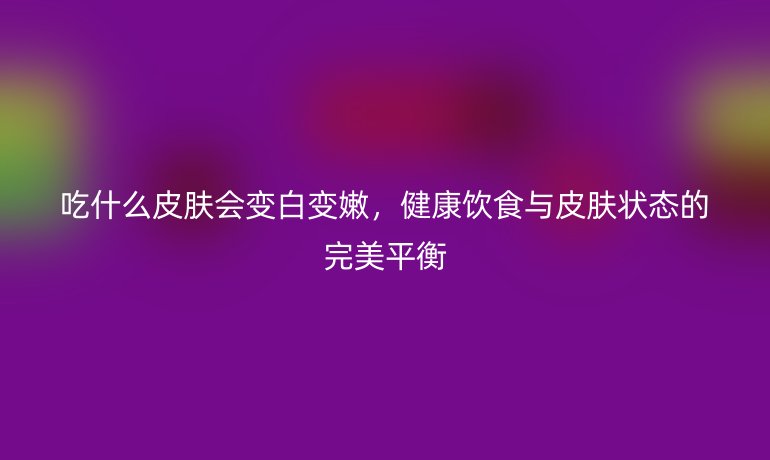 吃什么皮肤会变白变嫩，健康饮食与皮肤状态的完美平衡